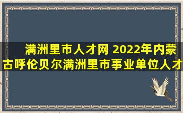 满洲里市人才网 2022年内蒙古呼伦贝尔满洲里市事业单位人才回引公告【48人】